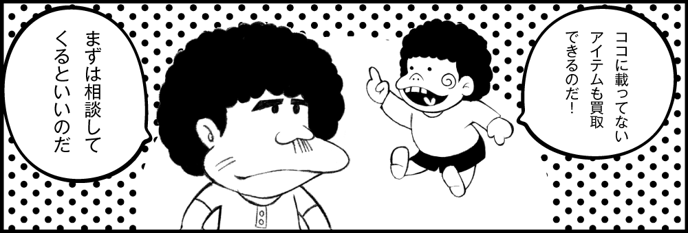 ココに載ってないアイテムも買取できるのだ！ まずは相談してくるといいのだ